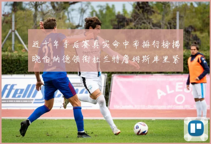 近十年季后赛真实命中率排行榜揭晓伦纳德领衔杜兰特詹姆斯库里紧随其后