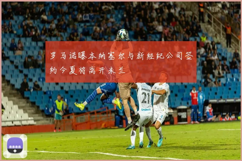 罗马诺曝本纳塞尔与新经纪公司签约今夏将离开米兰