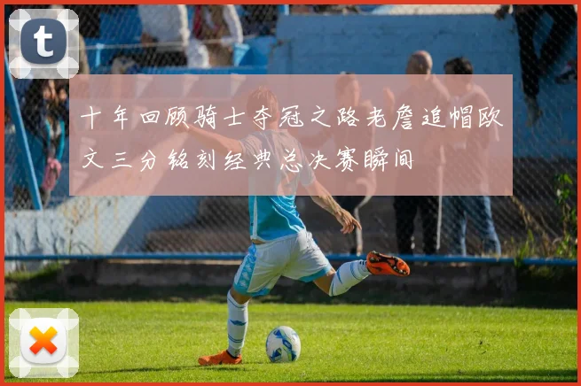 十年回顾骑士夺冠之路老詹追帽欧文三分铭刻经典总决赛瞬间