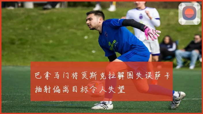 巴拿马门将莫斯克拉解围失误萨卡抽射偏离目标令人失望