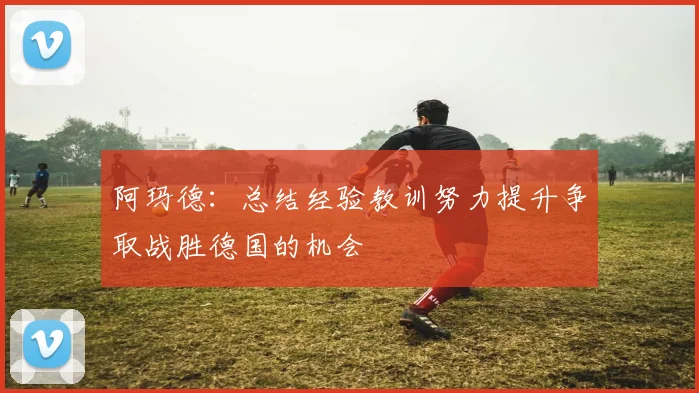 阿玛德：总结经验教训努力提升争取战胜德国的机会