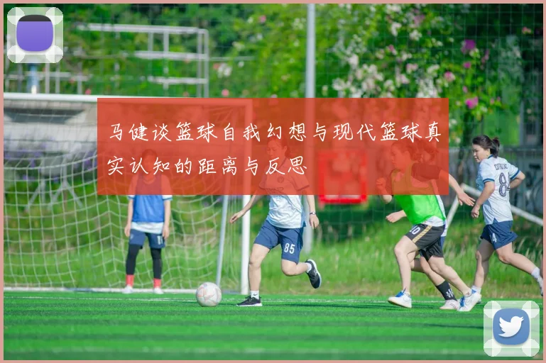马健谈篮球自我幻想与现代篮球真实认知的距离与反思