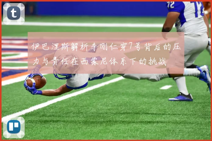 伊巴涅斯解析李刚仁穿7号背后的压力与责任在西蒙尼体系下的挑战