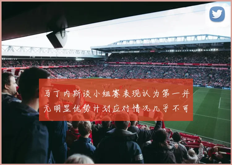 马丁内斯谈小组赛表现认为第一并无明显优势计划应对情况几乎不可能