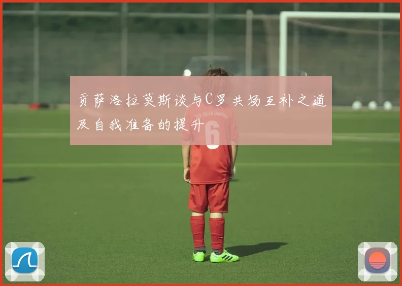 贡萨洛拉莫斯谈与C罗共场互补之道及自我准备的提升