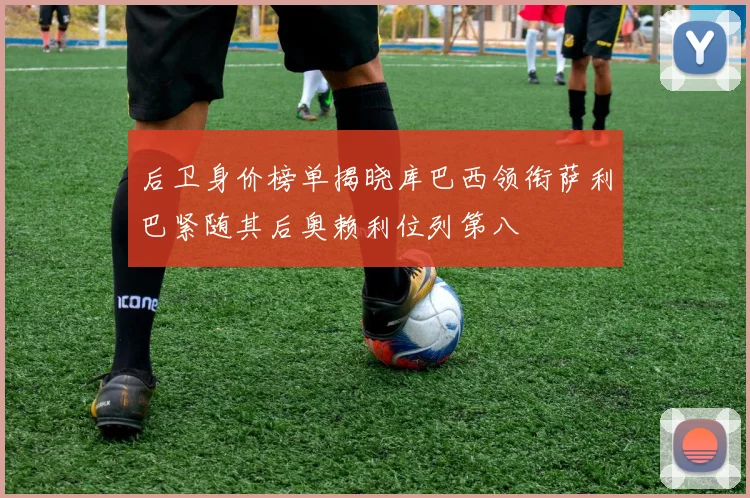 后卫身价榜单揭晓库巴西领衔萨利巴紧随其后奥赖利位列第八