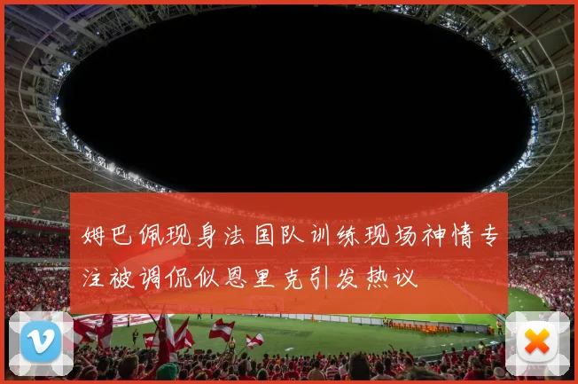 姆巴佩现身法国队训练现场神情专注被调侃似恩里克引发热议