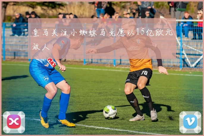 皇马关注小蜘蛛马竞愿以15亿欧元放人