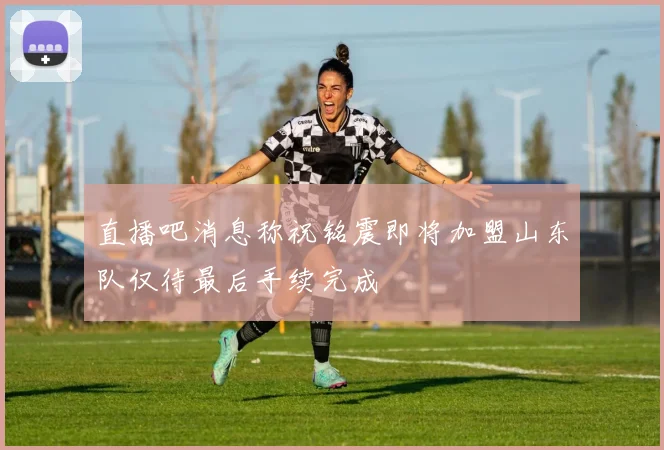 直播吧消息称祝铭震即将加盟山东队仅待最后手续完成