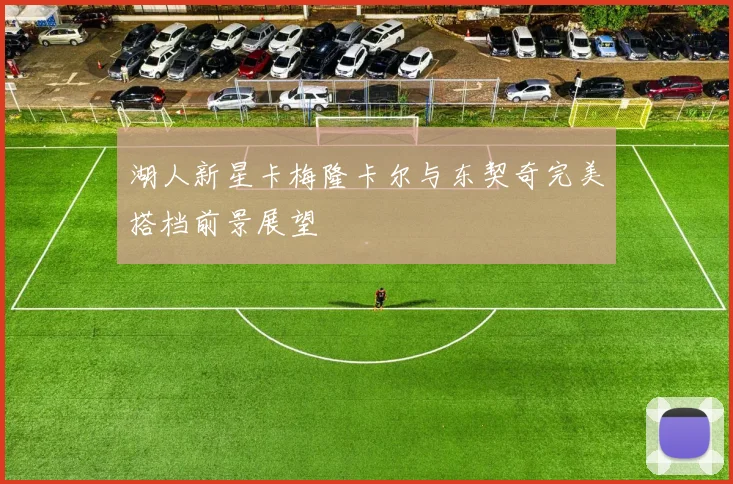 湖人新星卡梅隆卡尔与东契奇完美搭档前景展望