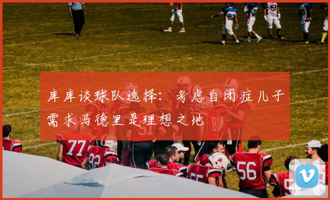 库库谈球队选择：考虑自闭症儿子需求马德里是理想之地