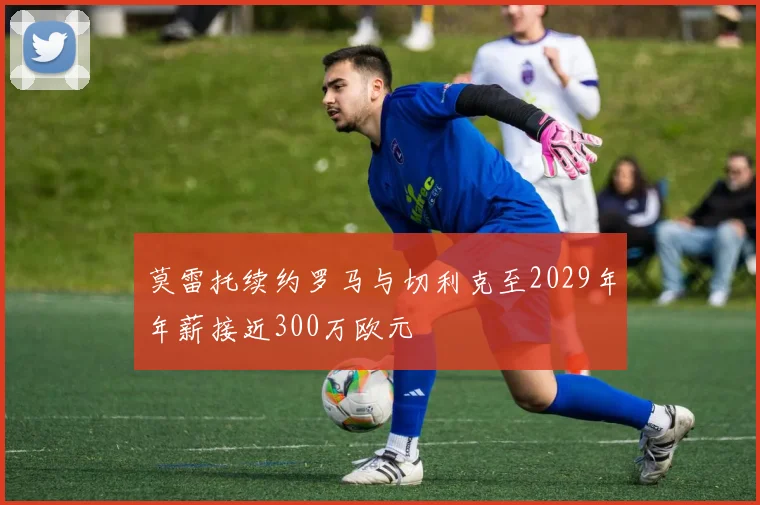 莫雷托续约罗马与切利克至2029年年薪接近300万欧元