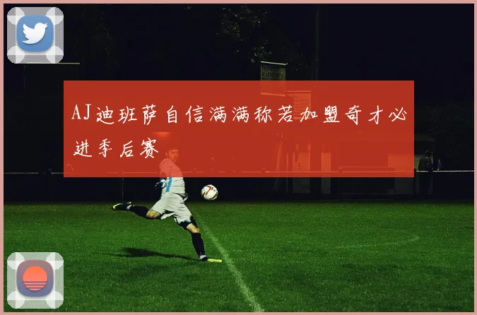 AJ迪班萨自信满满称若加盟奇才必进季后赛
